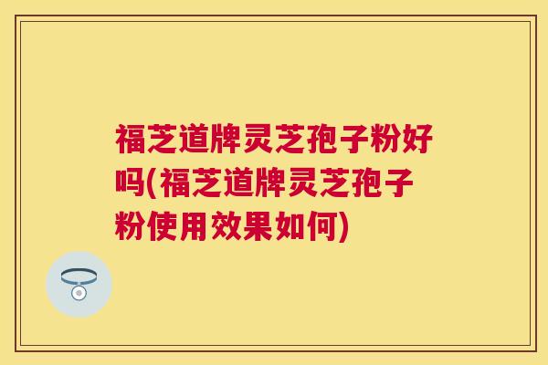 福芝道牌灵芝孢子粉好吗(福芝道牌灵芝孢子粉使用效果如何)