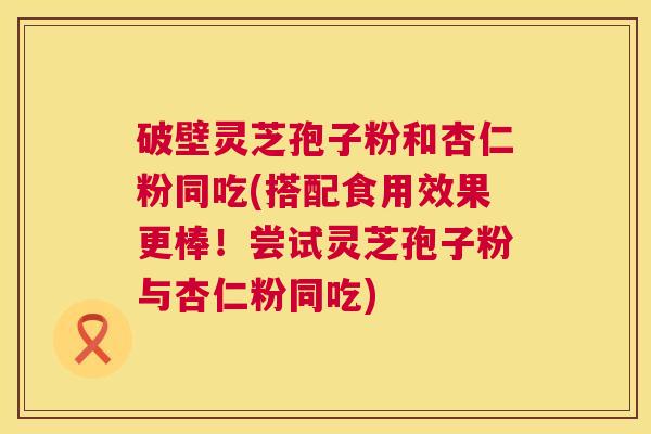 破壁灵芝孢子粉和杏仁粉同吃(搭配食用效果更棒！尝试灵芝孢子粉与杏仁粉同吃)