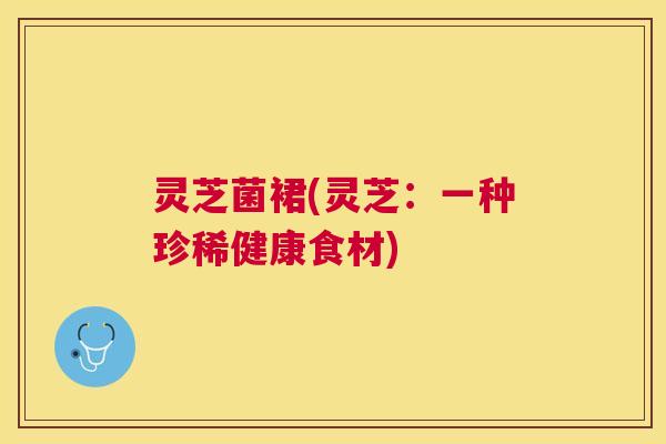 灵芝菌裙(灵芝：一种珍稀健康食材)