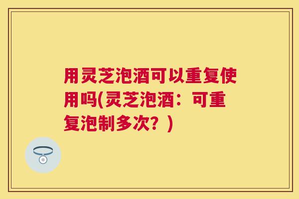 用灵芝泡酒可以重复使用吗(灵芝泡酒：可重复泡制多次？)