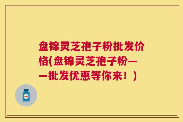 盘锦灵芝孢子粉批发价格(盘锦灵芝孢子粉——批发优惠等你来！)