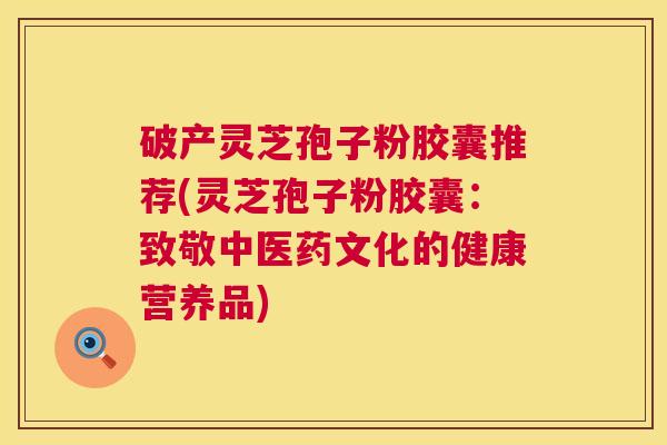 破产灵芝孢子粉胶囊推荐(灵芝孢子粉胶囊：致敬中医药文化的健康营养品)