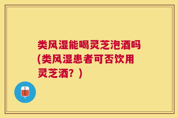 类风湿能喝灵芝泡酒吗(类风湿患者可否饮用灵芝酒？)