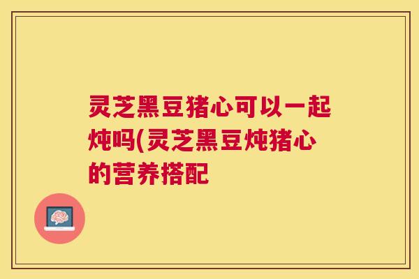 灵芝黑豆猪心可以一起炖吗(灵芝黑豆炖猪心的营养搭配