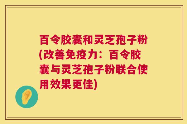 百令胶囊和灵芝孢子粉(改善免疫力：百令胶囊与灵芝孢子粉联合使用效果更佳)