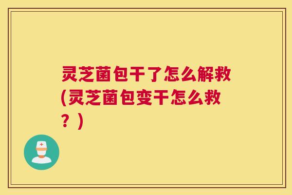 灵芝菌包干了怎么解救(灵芝菌包变干怎么救？)