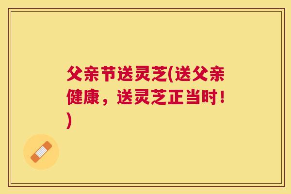 父亲节送灵芝(送父亲健康，送灵芝正当时！)