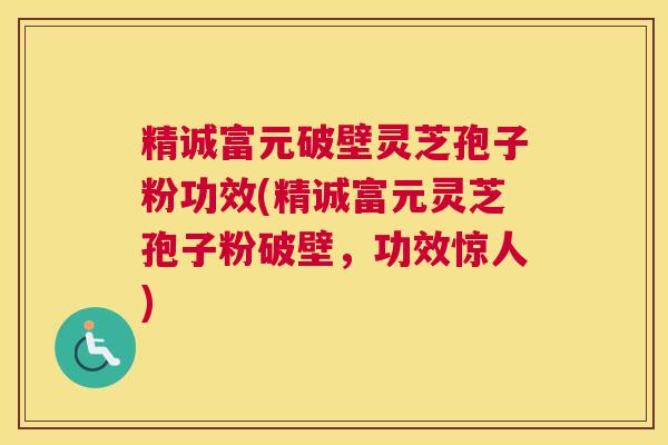 精诚富元破壁灵芝孢子粉功效(精诚富元灵芝孢子粉破壁，功效惊人)