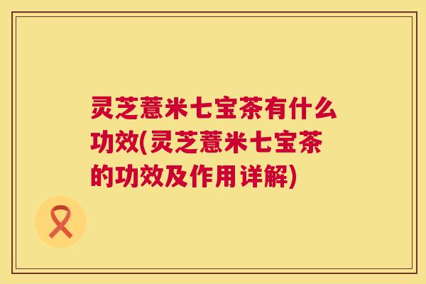 灵芝薏米七宝茶有什么功效(灵芝薏米七宝茶的功效及作用详解) 灵芝薏米七宝茶有什么功效(灵芝薏米七宝茶的功效及作用详解)