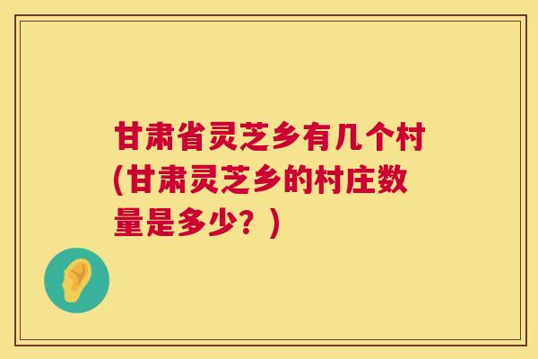 甘肃省灵芝乡有几个村(甘肃灵芝乡的村庄数量是多少？)