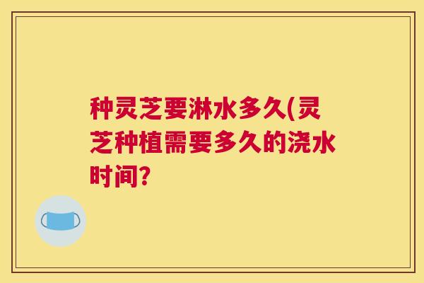 种灵芝要淋水多久(灵芝种植需要多久的浇水时间？