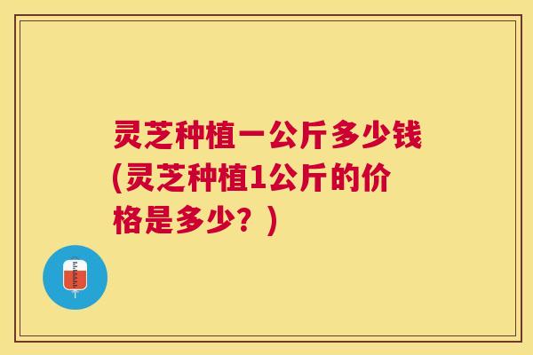 灵芝种植一公斤多少钱(灵芝种植1公斤的价格是多少？)