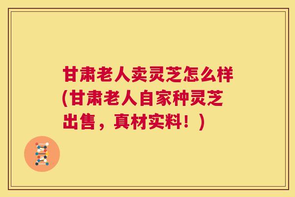 甘肃老人卖灵芝怎么样(甘肃老人自家种灵芝出售，真材实料！)