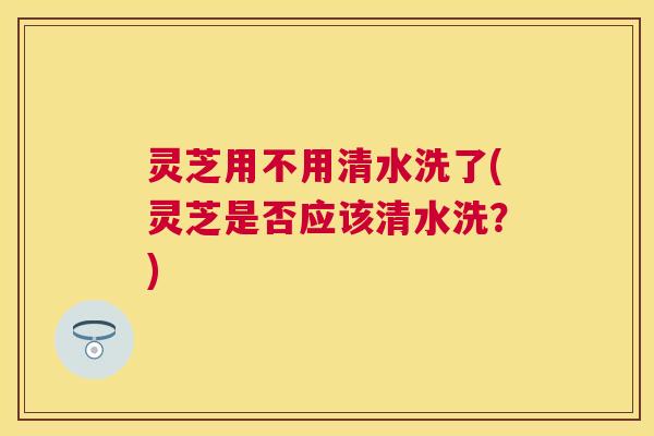 灵芝用不用清水洗了(灵芝是否应该清水洗？)