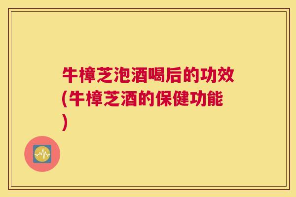 牛樟芝泡酒喝后的功效(牛樟芝酒的保健功能)