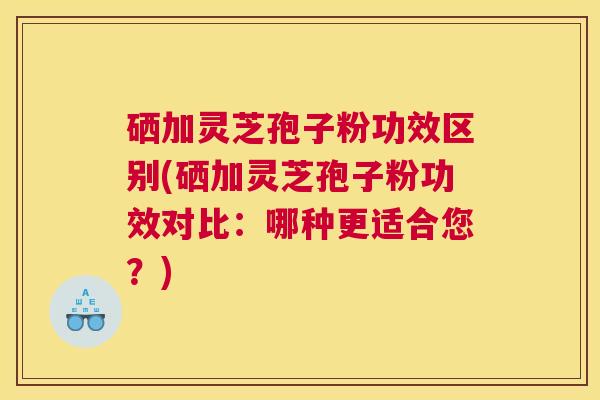 硒加灵芝孢子粉功效区别(硒加灵芝孢子粉功效对比：哪种更适合您？)