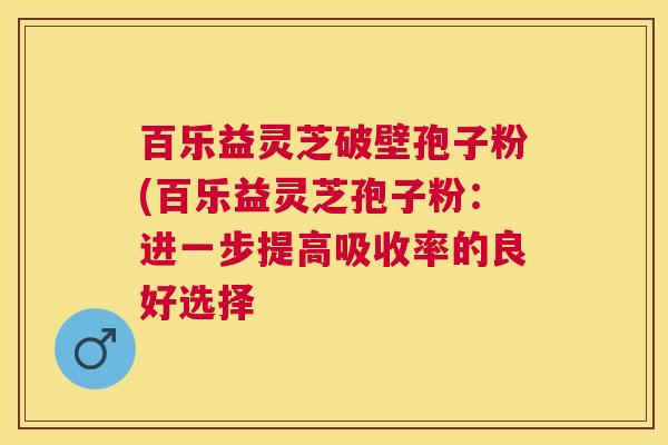 百乐益灵芝破壁孢子粉(百乐益灵芝孢子粉：进一步提高吸收率的良好选择