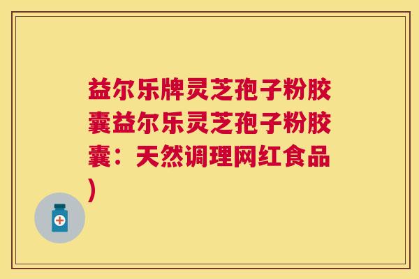 益尔乐牌灵芝孢子粉胶囊益尔乐灵芝孢子粉胶囊：天然调理网红食品)