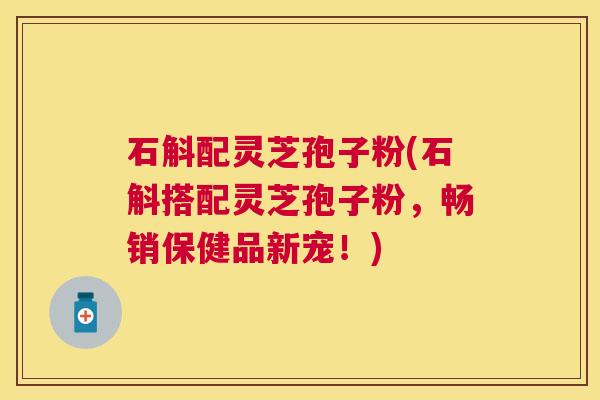石斛配灵芝孢子粉(石斛搭配灵芝孢子粉，畅销保健品新宠！)
