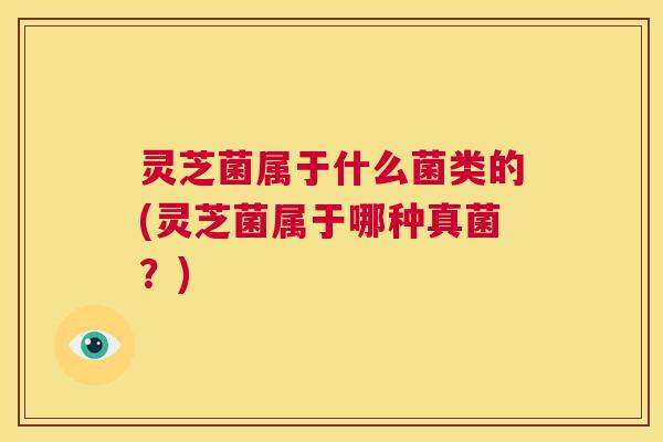 灵芝菌属于什么菌类的(灵芝菌属于哪种真菌？)
