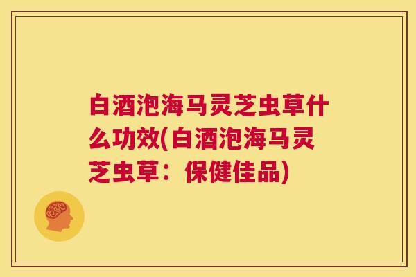 白酒泡海马灵芝虫草什么功效(白酒泡海马灵芝虫草：保健佳品)