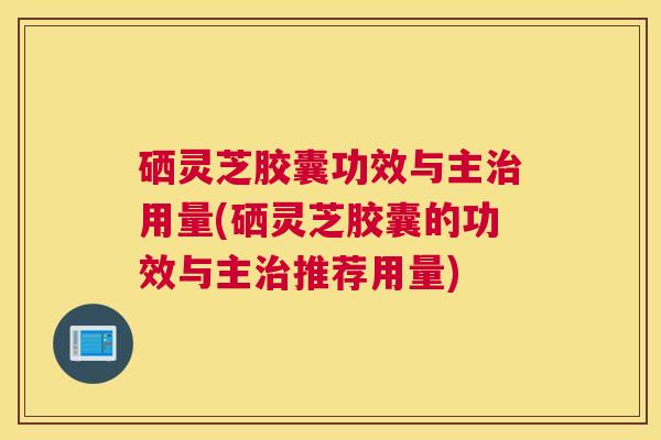 硒灵芝胶囊功效与主用量(硒灵芝胶囊的功效与主推荐用量)