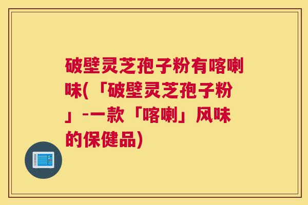 破壁灵芝孢子粉有喀喇味(「破壁灵芝孢子粉」-一款「喀喇」风味的保健品)