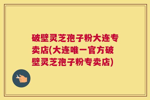 破壁灵芝孢子粉大连专卖店(大连官方破壁灵芝孢子粉专卖店) 破壁灵芝孢子粉大连专卖店(大连官方破壁灵芝孢子粉专卖店)