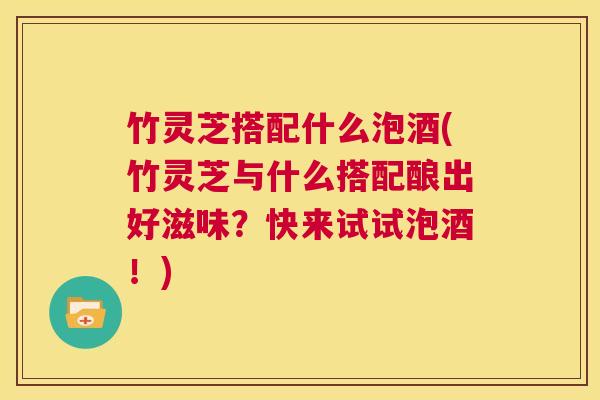 竹灵芝搭配什么泡酒(竹灵芝与什么搭配酿出好滋味？快来试试泡酒！)