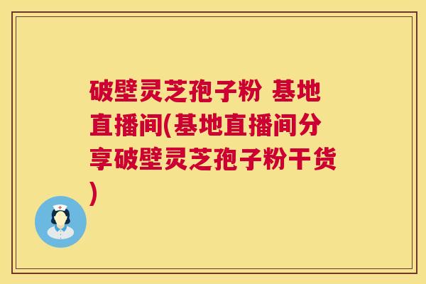 破壁灵芝孢子粉 基地直播间(基地直播间分享破壁灵芝孢子粉干货)
