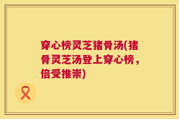 穿心榜灵芝猪骨汤(猪骨灵芝汤登上穿心榜，倍受推崇)