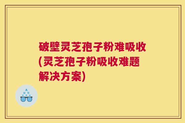 破壁灵芝孢子粉难吸收(灵芝孢子粉吸收难题解决方案)