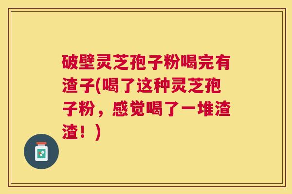 破壁灵芝孢子粉喝完有渣子(喝了这种灵芝孢子粉，感觉喝了一堆渣渣！)
