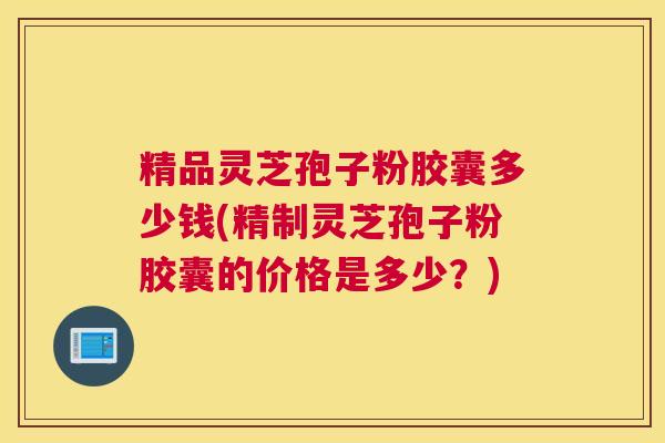 精品灵芝孢子粉胶囊多少钱(精制灵芝孢子粉胶囊的价格是多少？)