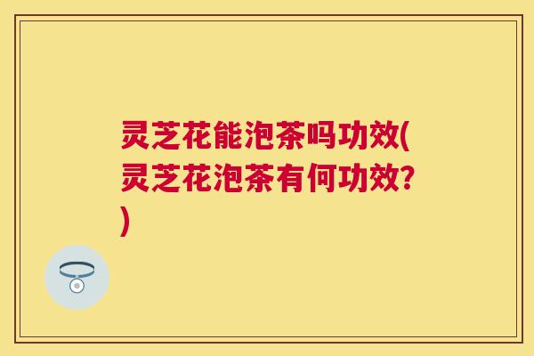 灵芝花能泡茶吗功效(灵芝花泡茶有何功效？)