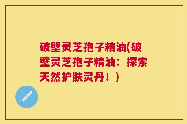 破壁灵芝孢子精油(破壁灵芝孢子精油：探索天然护肤灵丹！)