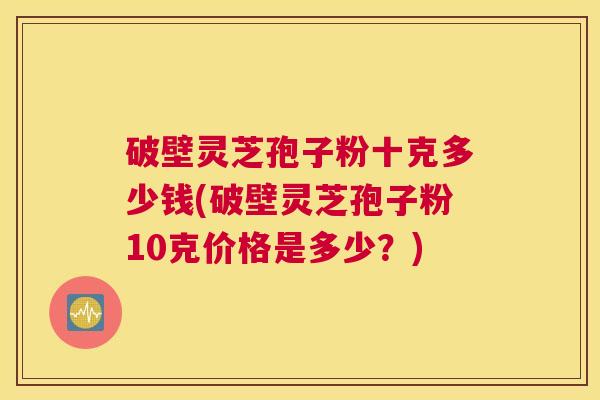 破壁灵芝孢子粉十克多少钱(破壁灵芝孢子粉10克价格是多少？)