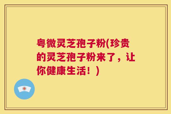 粤微灵芝孢子粉(珍贵的灵芝孢子粉来了,让你健康生活!) 粤微灵芝孢子粉(珍贵的灵芝孢子粉来了,让你健康生活!)