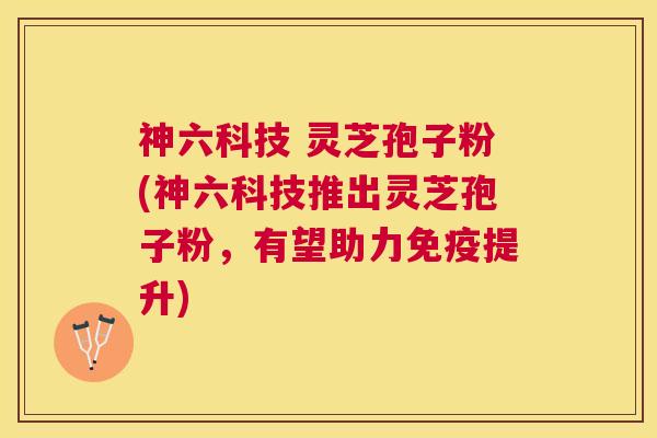 神六科技 灵芝孢子粉(神六科技推出灵芝孢子粉，有望助力免疫提升)