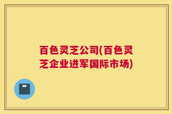 百色灵芝公司(百色灵芝企业进军国际市场) 百色灵芝公司(百色灵芝企业进军国际市场)