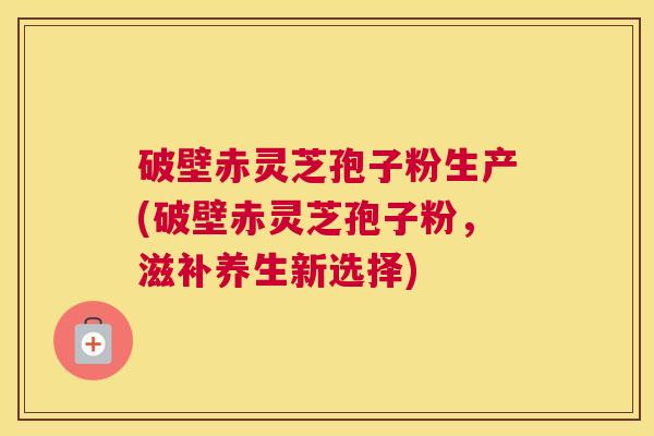 破壁赤灵芝孢子粉生产(破壁赤灵芝孢子粉，滋补养生新选择)