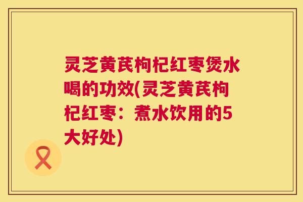 灵芝黄芪枸杞红枣煲水喝的功效(灵芝黄芪枸杞红枣：煮水饮用的5大好处)