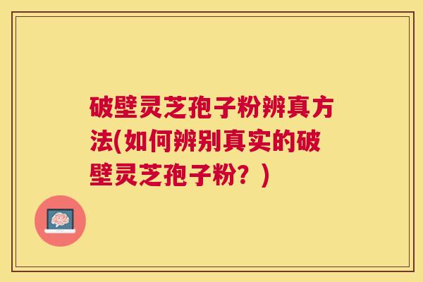 破壁灵芝孢子粉辨真方法(如何辨别真实的破壁灵芝孢子粉？)