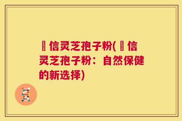 瑧信灵芝孢子粉(瑧信灵芝孢子粉：自然保健的新选择)