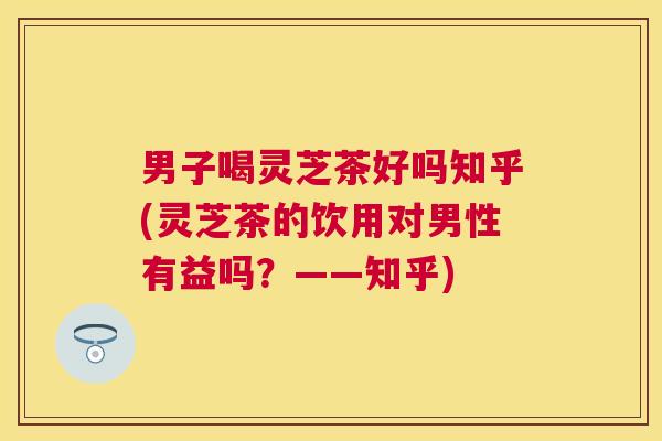 男子喝灵芝茶好吗知乎(灵芝茶的饮用对男性有益吗？——知乎)
