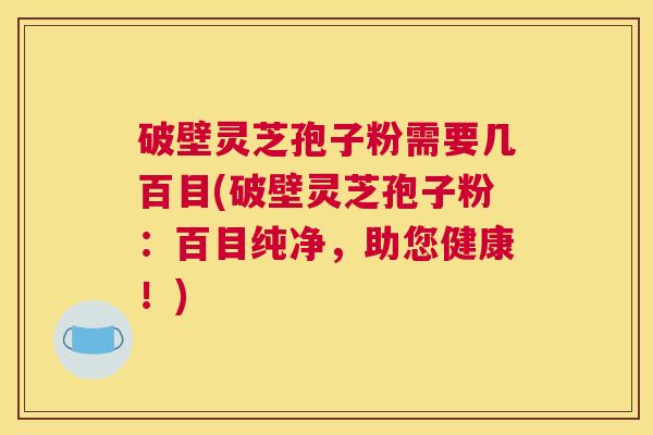 破壁灵芝孢子粉需要几百目(破壁灵芝孢子粉：百目纯净，助您健康！)