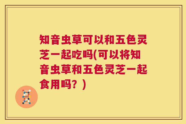 知音虫草可以和五色灵芝一起吃吗(可以将知音虫草和五色灵芝一起食用吗？)
