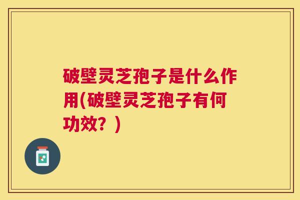 破壁灵芝孢子是什么作用(破壁灵芝孢子有何功效？)