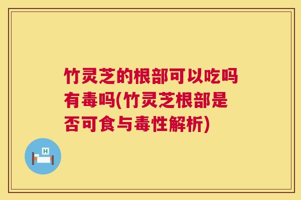 竹灵芝的根部可以吃吗有毒吗(竹灵芝根部是否可食与毒性解析)