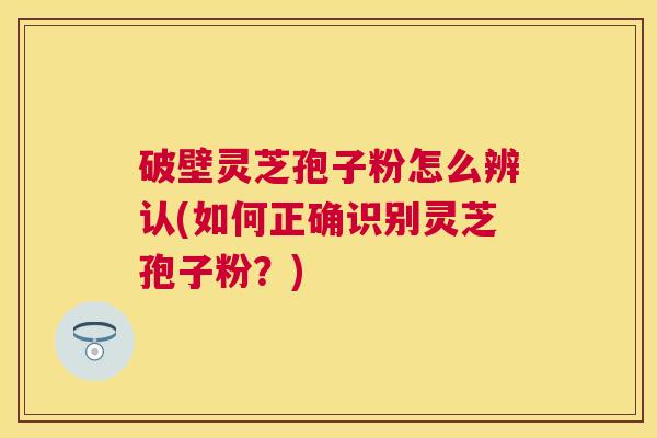 破壁灵芝孢子粉怎么辨认(如何正确识别灵芝孢子粉？)